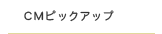CMピックアップ