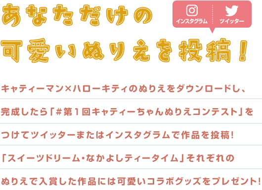 あなただけの可愛いぬりえを投稿！ キャティーマン×ハローキティのぬりえをダウンロードし、完成したら「#第1回キャティーちゃんぬりえコンテスト」をつけてツイッターまたはインスタグラムで作品を投稿！「スイーツドリーム・なかよしティータイム」それぞれのぬりえで入賞した作品には可愛いコラボグッズをプレゼント！