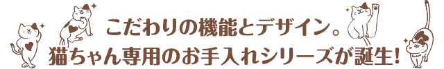 こだわりの機能とデザイン。猫ちゃん専用のお手入れシリーズが誕生！