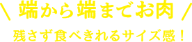 端から端までお肉！残さず食べきれるサイズ感！