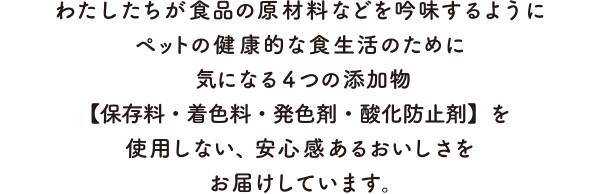 わたしたちが食品の原材料などを吟味するようにペットの健康的な食生活のために気になる4つの添加物【保存料・着色料・発色剤・酸化防止剤】を使用しない、安心感あるおいしさをお届けしています。