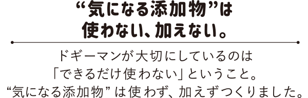 “気になる添加物”は使わない、加えない。　ドギーマンが大切にしているのは「できるだけ使わない」ということ。“気になる添加物”は使わず、加えずつくりました。