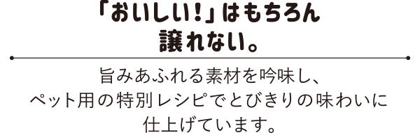 「おいしい！」はもちろん譲れない。　旨みあふれる素材を吟味し、ペット用の特別レシピでとびきりの味わいに仕上げています。