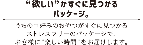 “欲しい”がすぐみつかるパッケージ。うちのコ好みのおやつがすぐに見つかるストレスフリーのパッケージでお客様に“楽しい時間”をお届けします。