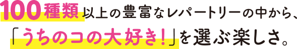 100種類以上の豊富なレパートリーの中から、「うちのコの大好き！」を選ぶ楽しさ。