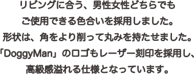 リビングに合う、男女どちらでもご使用できる色合いを採用しました。形状は、過度をより削って丸みを持たせました。「DoggyMan」のロゴもレーザー刻印を採用し、高級感溢れる仕様となっています。