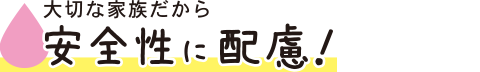 大切な家族だから安全性に配慮！