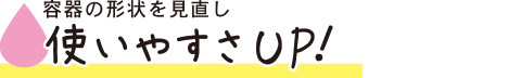 容器の形状を見直し使いやすさUP！