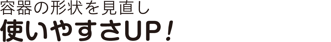 容器の形状を見直し使いやすさUP！