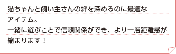 わんちゃんと飼い主さんの絆を深めるのに最適なアイテム。一緒に遊ぶことで信頼関係ができ、より一層距離感が縮まります！