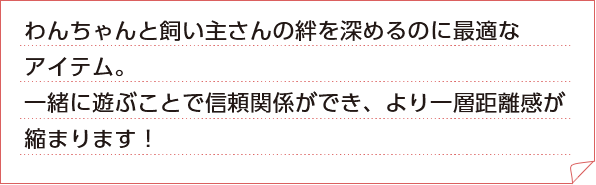 わんちゃんと飼い主さんの絆を深めるのに最適なアイテム。一緒に遊ぶことで信頼関係ができ、より一層距離感が縮まります！