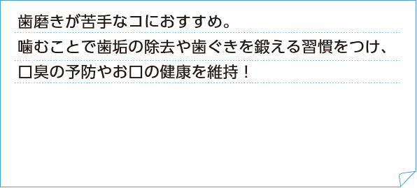 歯磨きが苦手なコにおすすめ。噛むことで歯垢の除去や歯ぐきを鍛える習慣をつけ、口臭の予防やお口の健康を維持！