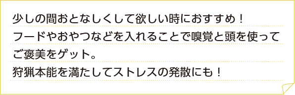 少しの間おとなしくして欲しい時におすすめ！フードやおやつなどを入れることで嗅覚と頭を使ってご褒美をゲット。狩猟本能を満たしてストレスの発散にも！