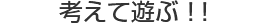 考えて遊ぶ！！