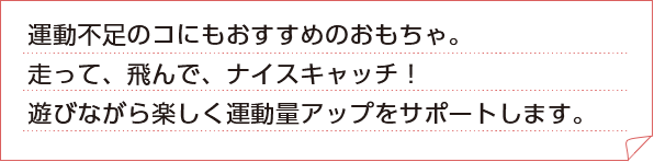 運動不足のコにもおすすめのおもちゃ。走って、飛んで、ナイスキャッチ！
				遊びながら楽しく運動量アップをサポートします。