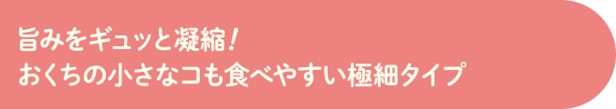 旨みをギュッと濃縮!おくちの小さなコも食べやすい極細タイプ