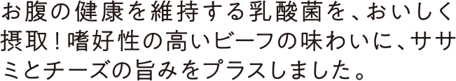 お腹の健康を維持する乳酸菌を、おいしく摂取！嗜好性の高いビーフの味わいに、ササミとチーズの旨みをプラスしました。