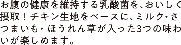 お腹の健康を維持する乳酸菌を、おいしく摂取！チキン生地をベースに、ミルク・さつまいも・ほうれん草が入った3つの味わいが楽しめます。