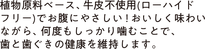 植物原料ベース、牛皮不使用(ローハイドフリー)でお腹にやさしい！おいしく味わいながら、何度もしっかり噛むことで、歯と歯ぐきの健康を維持します。