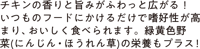 チキンの香りと旨みがふわっと広がる！いつものフードにかけるだけで嗜好性が高まり、おいしく食べられます。緑黄色野菜(にんじん・ほうれん草)の栄養もプラス！