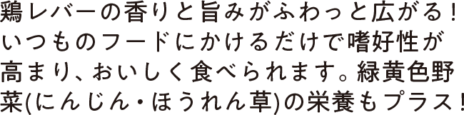 鶏レバーの香りと旨みがふわっと広がる！いつものフードにかけるだけで嗜好性が高まり、おいしく食べられます。緑黄色野菜(にんじん・ほうれん草)の栄養もプラス！