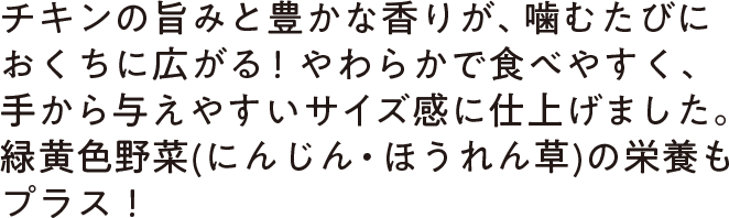 チキンの旨みと豊かな香りが、噛むたびにおくちに広がる！やわらかで食べやすく、手から与えやすいサイズ感に仕上げました。緑黄色野菜(にんじん・ほうれん草)の栄養もプラス！