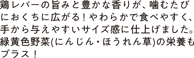 鶏レバーの旨みと豊かな香りが、噛むたびにおくちに広がる！やわらかで食べやすく、手から与えやすいサイズ感に仕上げました。緑黄色野菜(にんじん・ほうれん草)の栄養もプラス！