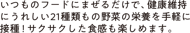 いつものフードにまぜるだけで、健康維持にうれしい21種類もの野菜の栄養を手軽に摂取！サクサクした食感も楽しめます。