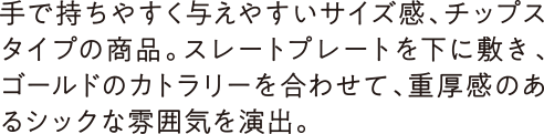 手で持ちやすく与えやすいサイズ感、チップスタイプの商品。スレートプレートを下に敷き、ゴールドのカトラリーを合わせて、重厚感のあるシックな雰囲気を演出。