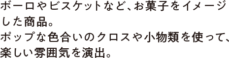 ボーロやビスケットなど、お菓子をイメージした商品。ポップな色合いのクロスや小物類を使って、楽しい雰囲気を演出。