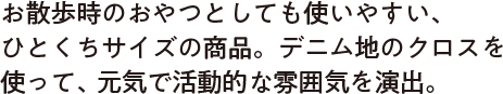 お散歩時のおやつとしても使いやすい、ひとくちサイズの商品。デニム地のクロスを使って、元気で活動的な雰囲気を演出。