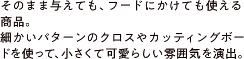 そのまま与えても、フードにかけても使える商品。細かいパターンのクロスやカッティングボードを使って、小さくて可愛らしい雰囲気を演出。