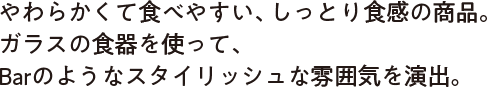 やわらかくて食べやすい、しっとり食感の商品。ガラス食器を使って、Barのようなスタイリッシュな雰囲気を演出。