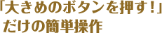 「大きめのボタンを押す！」 だけの簡単操作