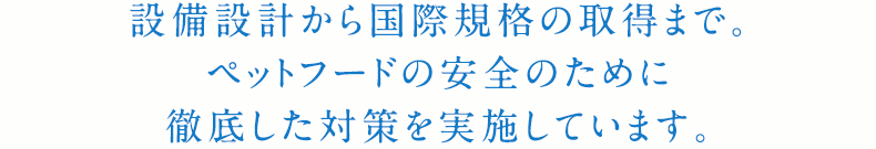 設備設計から国際規格の取得まで。ペットフードの安全のために徹底した対策を実施しています。