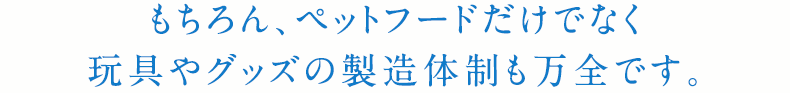 もちろん、ペットフードだけでなく玩具やグッズの製造体制も万全です。