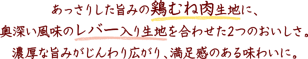 あっさりした旨みの鶏むね肉生地に、奥深い風味のレバー入り生地を合わせた2つのおいしさ。濃厚な旨みがじんわり広がり、満足感のある味わいに。