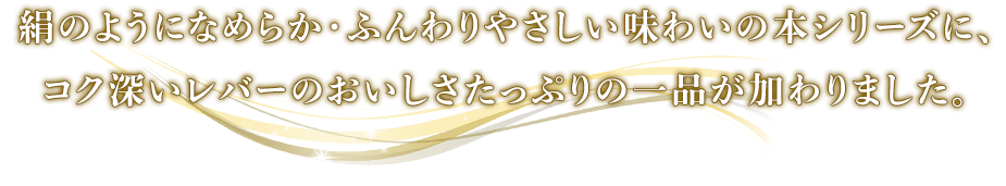 絹のようになめらか・ふんわりやさしい味わいの本シリーズに、コク深いレバーのおいしさたっぷりの一品が加わりました。