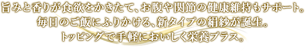 旨みと香りが食欲をかきたて、お腹や関節の健康維持もサポート。毎日のご飯にふりかける、新タイプの絹紗が誕生。トッピングで手軽においしく栄養プラス。