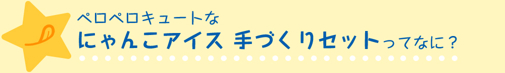 ペロペロキュートなにゃんこアイス 手づくりセットってなに？