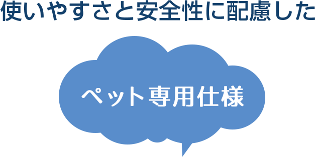 使いやすさと安全性に配慮したペット専用仕様