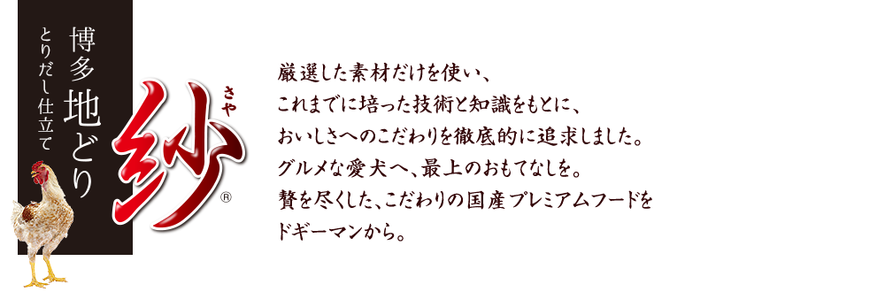 紗（さや）博多地どり（厳選した素材だけを使い、これまでに培った技術と知識をもとに、おいしさへのこだわりを徹底的に追求しました。グルメな愛犬へ、最上のおもてなしを。贅を尽くした、こだわりの国産プレミアムフードをドギーマンから。）