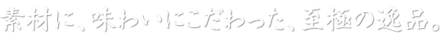 素材に、味わいにこだわった、至極の逸品。