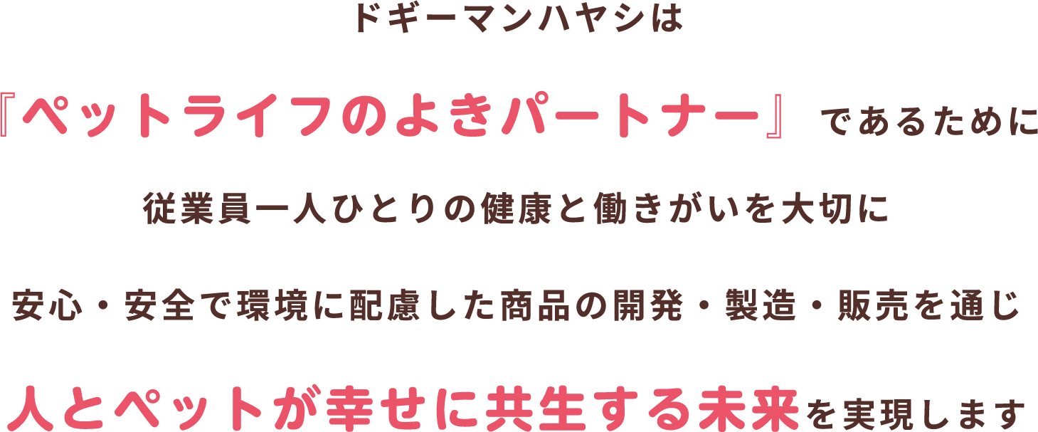 ドギーマンハヤシは『ペットライフのよきパートナー』であるために従業員一人ひとりの健康と働きがいを大切に安心・安全で環境に配慮した商品の開発・製造・販売を通じ人とペットが幸せに共生する未来を実現します