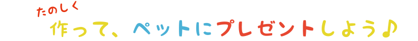 たのしく作って、ペットにプレゼントしよう♪