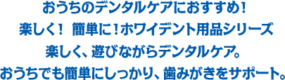 おうちのデンタルケアにおすすめ！楽しく！ 簡単に！ホワイデント用品シリーズ楽しく、遊びながらデンタルケア。おうちでも簡単にしっかり、歯みがきをサポート。
