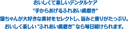 おいしくて楽しいデンタルケア「手からあげるふれあい歯磨き」猫ちゃんが大好きな素材をセレクトし、旨みと香りがたっぷり。おいしく楽しい“ふれあい歯磨き”なら毎日続けられます。